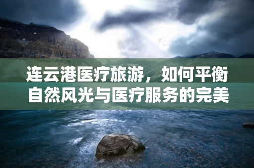 连云港医疗旅游，如何平衡自然风光与医疗服务的完美融合？