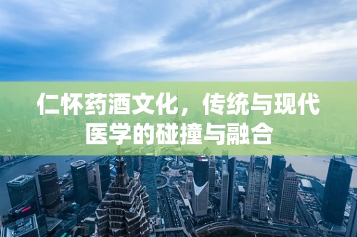 仁怀药酒文化，传统与现代医学的碰撞与融合
