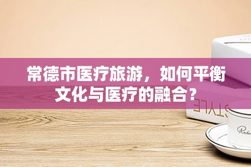常德市医疗旅游，如何平衡文化与医疗的融合？