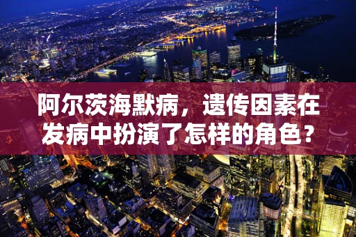 阿尔茨海默病，遗传因素在发病中扮演了怎样的角色？