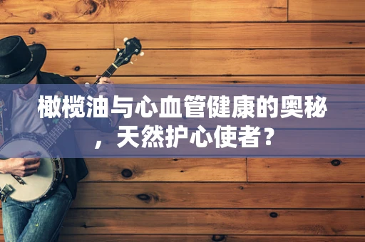 橄榄油与心血管健康的奥秘，天然护心使者？