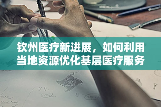 钦州医疗新进展，如何利用当地资源优化基层医疗服务？