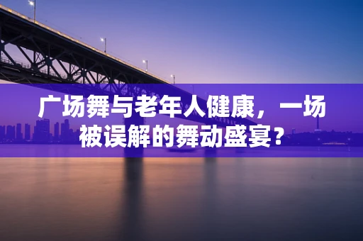 广场舞与老年人健康，一场被误解的舞动盛宴？