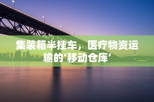 集装箱半挂车，医疗物资运输的‘移动仓库’