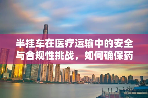 半挂车在医疗运输中的安全与合规性挑战，如何确保药品与血液制品的冷链运输？