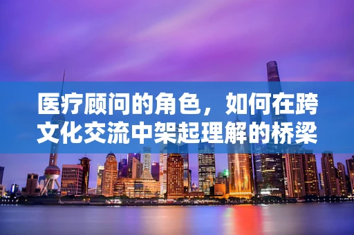 医疗顾问的角色，如何在跨文化交流中架起理解的桥梁？