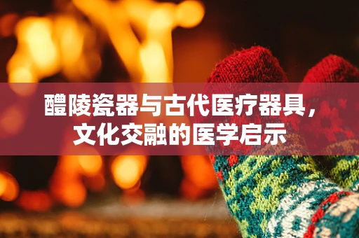 醴陵瓷器与古代医疗器具，文化交融的医学启示