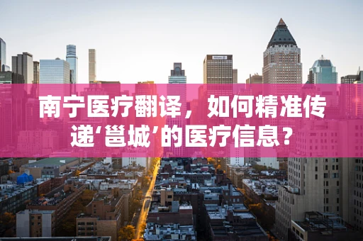南宁医疗翻译，如何精准传递‘邕城’的医疗信息？