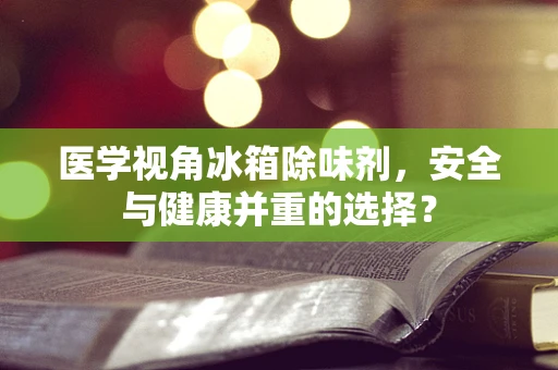 医学视角冰箱除味剂，安全与健康并重的选择？