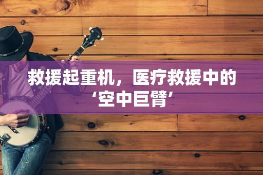 救援起重机，医疗救援中的‘空中巨臂’
