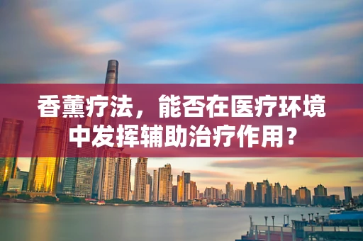 香薰疗法，能否在医疗环境中发挥辅助治疗作用？
