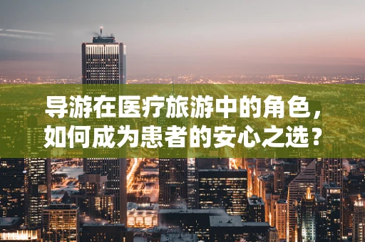 导游在医疗旅游中的角色，如何成为患者的安心之选？