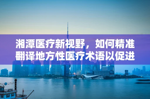 湘潭医疗新视野，如何精准翻译地方性医疗术语以促进医患沟通？