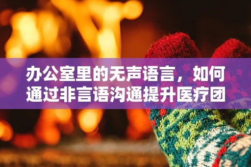办公室里的无声语言，如何通过非言语沟通提升医疗团队效率？