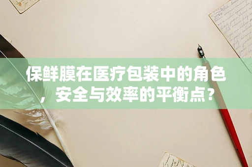 保鲜膜在医疗包装中的角色，安全与效率的平衡点？