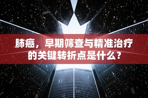 肺癌，早期筛查与精准治疗的关键转折点是什么？