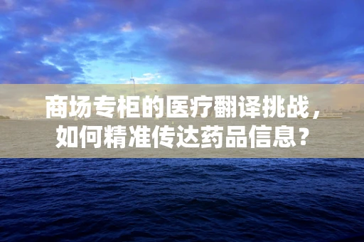商场专柜的医疗翻译挑战，如何精准传达药品信息？