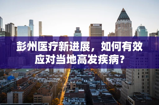 彭州医疗新进展，如何有效应对当地高发疾病？