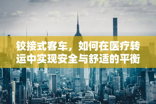 铰接式客车，如何在医疗转运中实现安全与舒适的平衡？