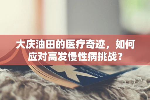 大庆油田的医疗奇迹，如何应对高发慢性病挑战？