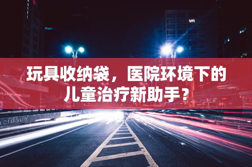 玩具收纳袋，医院环境下的儿童治疗新助手？