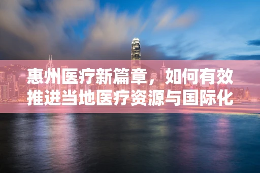 惠州医疗新篇章，如何有效推进当地医疗资源与国际化接轨？