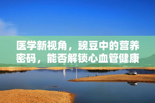 医学新视角，豌豆中的营养密码，能否解锁心血管健康的秘密？