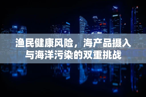 渔民健康风险，海产品摄入与海洋污染的双重挑战