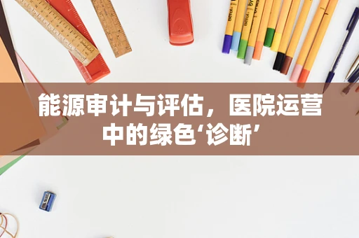 能源审计与评估，医院运营中的绿色‘诊断’