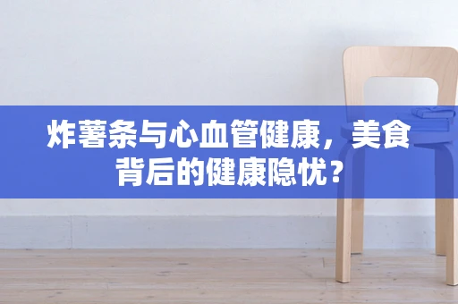 炸薯条与心血管健康，美食背后的健康隐忧？
