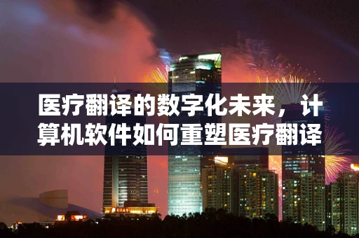 医疗翻译的数字化未来，计算机软件如何重塑医疗翻译的精准与效率？