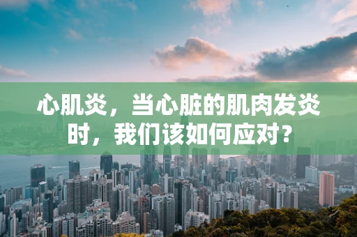 心肌炎，当心脏的肌肉发炎时，我们该如何应对？