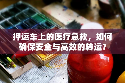 押运车上的医疗急救，如何确保安全与高效的转运？
