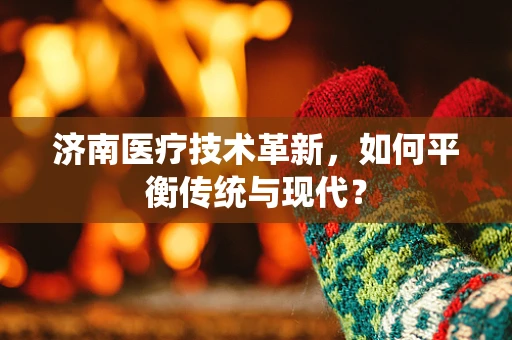济南医疗技术革新，如何平衡传统与现代？