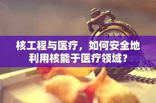 核工程与医疗，如何安全地利用核能于医疗领域？