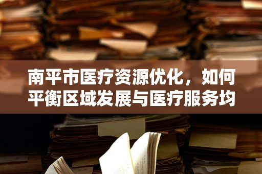 南平市医疗资源优化，如何平衡区域发展与医疗服务均衡？
