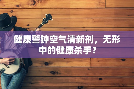 健康警钟空气清新剂，无形中的健康杀手？