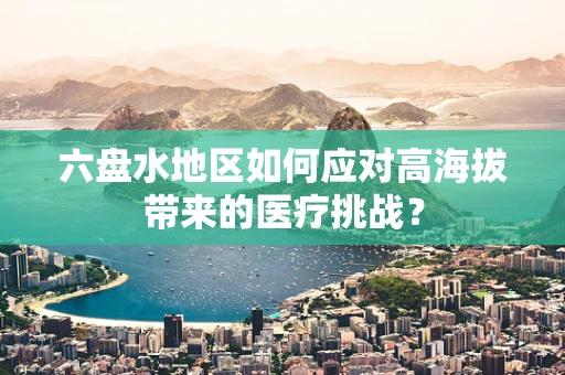 六盘水地区如何应对高海拔带来的医疗挑战？