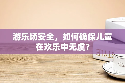 游乐场安全，如何确保儿童在欢乐中无虞？