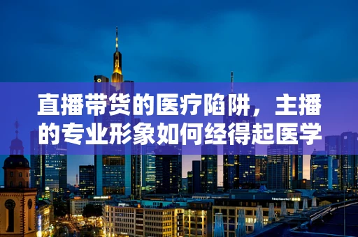 直播带货的医疗陷阱，主播的专业形象如何经得起医学翻译的审视？
