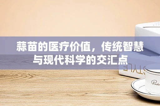 蒜苗的医疗价值，传统智慧与现代科学的交汇点