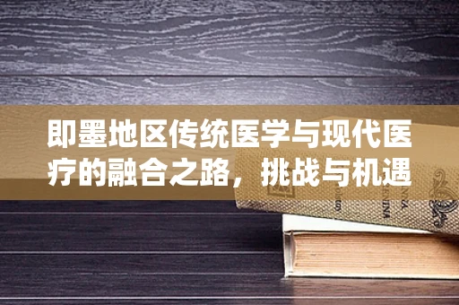 即墨地区传统医学与现代医疗的融合之路，挑战与机遇并存