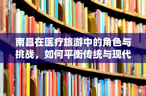 南昌在医疗旅游中的角色与挑战，如何平衡传统与现代医疗资源？