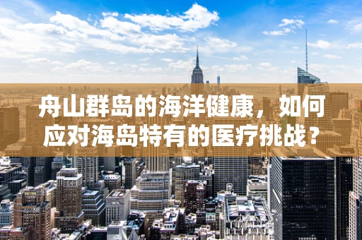 舟山群岛的海洋健康，如何应对海岛特有的医疗挑战？