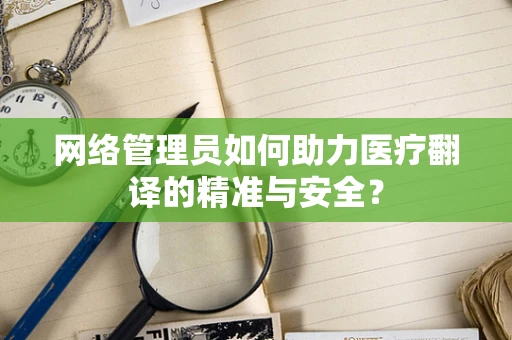 网络管理员如何助力医疗翻译的精准与安全？
