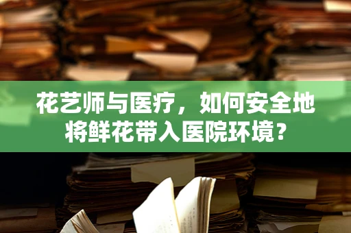 花艺师与医疗，如何安全地将鲜花带入医院环境？