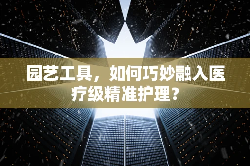 园艺工具，如何巧妙融入医疗级精准护理？
