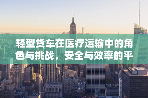 轻型货车在医疗运输中的角色与挑战，安全与效率的平衡