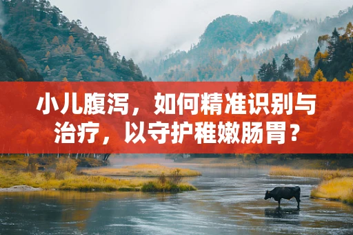 小儿腹泻，如何精准识别与治疗，以守护稚嫩肠胃？