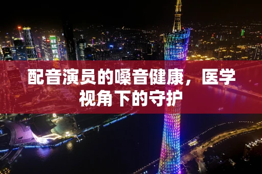 配音演员的嗓音健康，医学视角下的守护